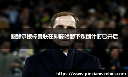 图赫尔接棒曼联在即滕哈赫下课倒计时已开启
